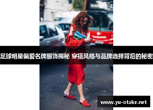 足球明星偏爱名牌服饰揭秘 穿搭风格与品牌选择背后的秘密
