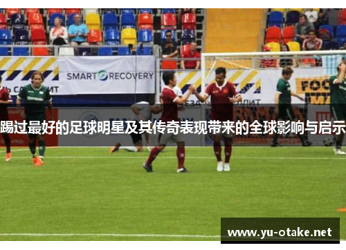 踢过最好的足球明星及其传奇表现带来的全球影响与启示