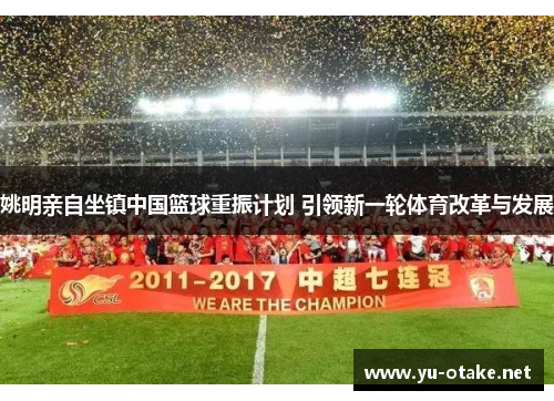 姚明亲自坐镇中国篮球重振计划 引领新一轮体育改革与发展