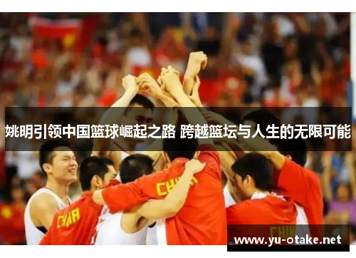 姚明引领中国篮球崛起之路 跨越篮坛与人生的无限可能