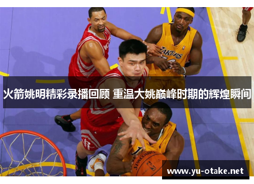 火箭姚明精彩录播回顾 重温大姚巅峰时期的辉煌瞬间